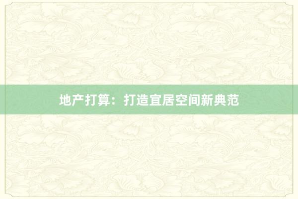 地产打算：打造宜居空间新典范