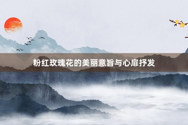 粉红玫瑰花的美丽意旨与心扉抒发