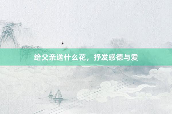 给父亲送什么花，抒发感德与爱